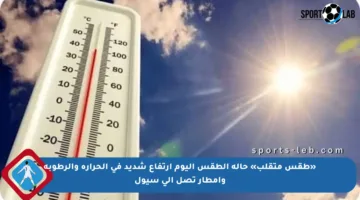 «طقس متقلب» حالة الطقس اليوم ارتفاع شديد في الحرارة والرطوبة وأمطار تصل إلى سيول